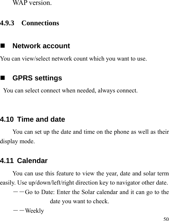   50 WAP version. 4.9.3 Connections  Network account You can view/select network count which you want to use.  GPRS settings You can select connect when needed, always connect.  4.10 Time and date You can set up the date and time on the phone as well as their display mode. 4.11 Calendar You can use this feature to view the year, date and solar term easily. Use up/down/left/right direction key to navigator other date. ――Go to Date: Enter the Solar calendar and it can go to the date you want to check. ――Weekly 
