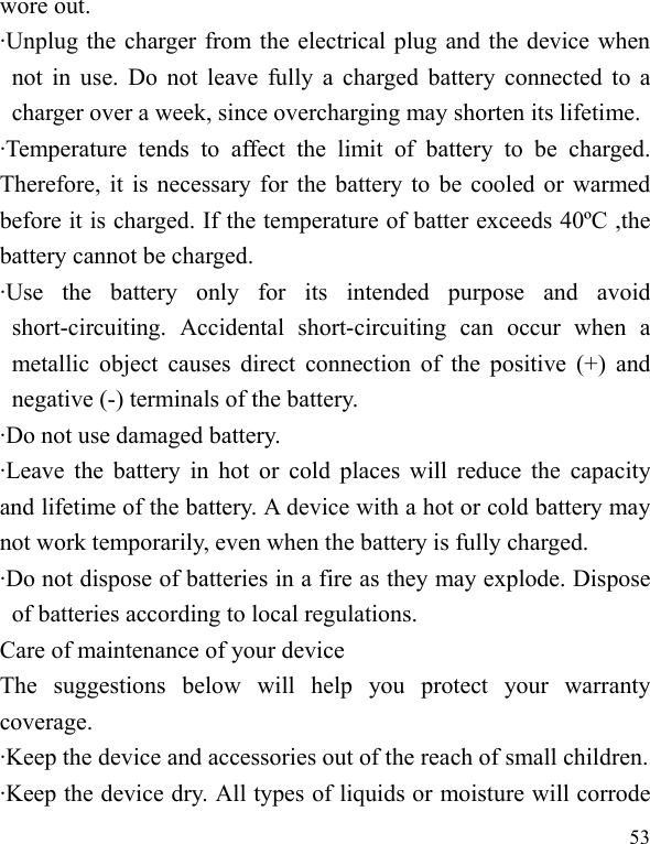   53 wore out. ·Unplug the charger from the electrical plug and the device when not in use. Do not leave fully a charged battery connected to a charger over a week, since overcharging may shorten its lifetime. ·Temperature tends to affect the limit of battery to be charged. Therefore, it is necessary for the battery to be cooled or warmed before it is charged. If the temperature of batter exceeds 40ºC ,the battery cannot be charged. ·Use the battery only for its intended purpose and avoid short-circuiting. Accidental short-circuiting can occur when a metallic object causes direct connection of the positive (+) and negative (-) terminals of the battery.   ·Do not use damaged battery. ·Leave the battery in hot or cold places will reduce the capacity and lifetime of the battery. A device with a hot or cold battery may not work temporarily, even when the battery is fully charged. ·Do not dispose of batteries in a fire as they may explode. Dispose of batteries according to local regulations. Care of maintenance of your device The suggestions below will help you protect your warranty coverage.  ·Keep the device and accessories out of the reach of small children. ·Keep the device dry. All types of liquids or moisture will corrode 