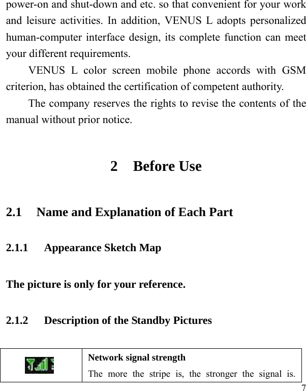   7 power-on and shut-down and etc. so that convenient for your work and leisure activities. In addition, VENUS L adopts personalized human-computer interface design, its complete function can meet your different requirements.      VENUS L color screen mobile phone accords with GSM criterion, has obtained the certification of competent authority.   The company reserves the rights to revise the contents of the manual without prior notice.   2 Before Use 2.1 Name and Explanation of Each Part 2.1.1 Appearance Sketch Map   The picture is only for your reference. 2.1.2 Description of the Standby Pictures  Network signal strength The more the stripe is, the stronger the signal is. 