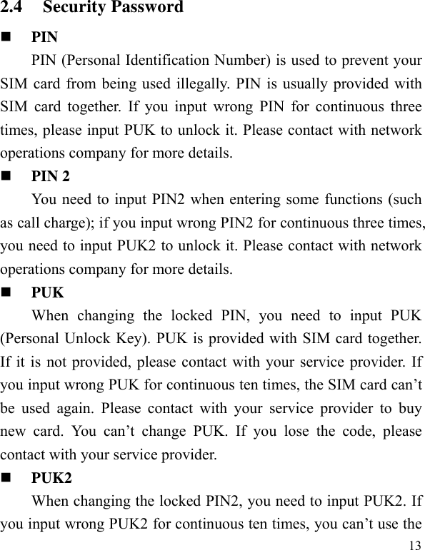   132.4 Security Password  PIN  PIN (Personal Identification Number) is used to prevent your SIM card from being used illegally. PIN is usually provided with SIM card together. If you input wrong PIN for continuous three times, please input PUK to unlock it. Please contact with network operations company for more details.    PIN 2 You need to input PIN2 when entering some functions (such as call charge); if you input wrong PIN2 for continuous three times, you need to input PUK2 to unlock it. Please contact with network operations company for more details.  PUK When changing the locked PIN, you need to input PUK (Personal Unlock Key). PUK is provided with SIM card together. If it is not provided, please contact with your service provider. If you input wrong PUK for continuous ten times, the SIM card can’t be used again. Please contact with your service provider to buy new card. You can’t change PUK. If you lose the code, please contact with your service provider.    PUK2     When changing the locked PIN2, you need to input PUK2. If you input wrong PUK2 for continuous ten times, you can’t use the 