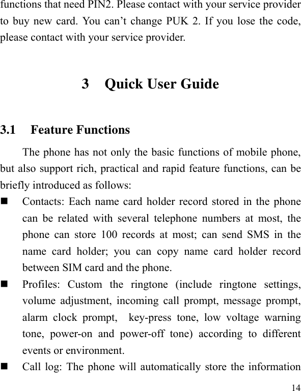   14functions that need PIN2. Please contact with your service provider to buy new card. You can’t change PUK 2. If you lose the code, please contact with your service provider. 3 Quick User Guide   3.1 Feature Functions The phone has not only the basic functions of mobile phone, but also support rich, practical and rapid feature functions, can be briefly introduced as follows:  Contacts: Each name card holder record stored in the phone can be related with several telephone numbers at most, the phone can store 100 records at most; can send SMS in the name card holder; you can copy name card holder record between SIM card and the phone.  Profiles: Custom the ringtone (include ringtone settings, volume adjustment, incoming call prompt, message prompt, alarm clock prompt,  key-press tone, low voltage warning tone, power-on and power-off tone) according to different events or environment.    Call log: The phone will automatically store the information 