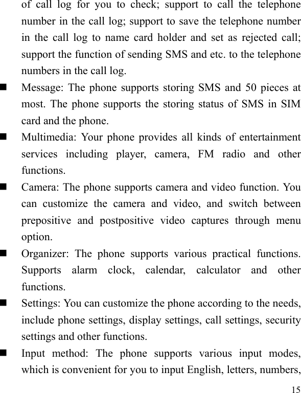   15of call log for you to check; support to call the telephone number in the call log; support to save the telephone number in the call log to name card holder and set as rejected call; support the function of sending SMS and etc. to the telephone numbers in the call log.    Message: The phone supports storing SMS and 50 pieces at most. The phone supports the storing status of SMS in SIM card and the phone.  Multimedia: Your phone provides all kinds of entertainment services including player, camera, FM radio and other functions.   Camera: The phone supports camera and video function. You can customize the camera and video, and switch between prepositive and postpositive video captures through menu option.  Organizer: The phone supports various practical functions. Supports alarm clock, calendar, calculator and other functions.   Settings: You can customize the phone according to the needs, include phone settings, display settings, call settings, security settings and other functions.    Input method: The phone supports various input modes, which is convenient for you to input English, letters, numbers, 