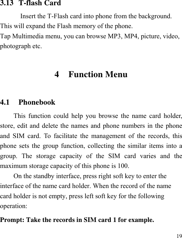   193.13 T-flash Card Insert the T-Flash card into phone from the background. This will expand the Flash memory of the phone. Tap Multimedia menu, you can browse MP3, MP4, picture, video, photograph etc. 4 Function Menu 4.1 Phonebook This function could help you browse the name card holder, store, edit and delete the names and phone numbers in the phone and SIM card. To facilitate the management of the records, this phone sets the group function, collecting the similar items into a group. The storage capacity of the SIM card varies and the maximum storage capacity of this phone is 100. On the standby interface, press right soft key to enter the interface of the name card holder. When the record of the name card holder is not empty, press left soft key for the following operation:   Prompt: Take the records in SIM card 1 for example. 