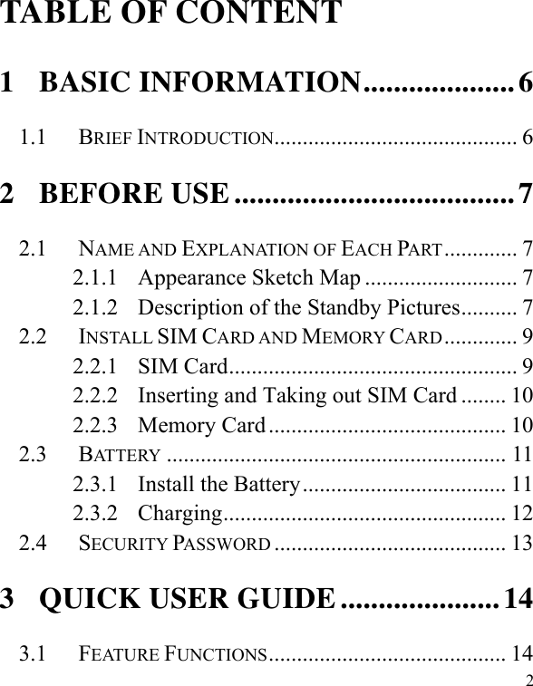   2TABLE OF CONTENT 1 BASIC INFORMATION.................... 6 1.1 BRIEF INTRODUCTION........................................... 6 2 BEFORE USE ..................................... 7 2.1 NAME AND EXPLANATION OF EACH PART............. 7 2.1.1 Appearance Sketch Map ........................... 7 2.1.2 Description of the Standby Pictures.......... 7 2.2 INSTALL SIM CARD AND MEMORY CARD............. 9 2.2.1 SIM Card................................................... 9 2.2.2 Inserting and Taking out SIM Card ........ 10 2.2.3 Memory Card.......................................... 10 2.3 BATTERY ............................................................ 11 2.3.1 Install the Battery.................................... 11 2.3.2 Charging.................................................. 12 2.4 SECURITY PASSWORD ......................................... 13 3 QUICK USER GUIDE ..................... 14 3.1 FEATURE FUNCTIONS.......................................... 14 