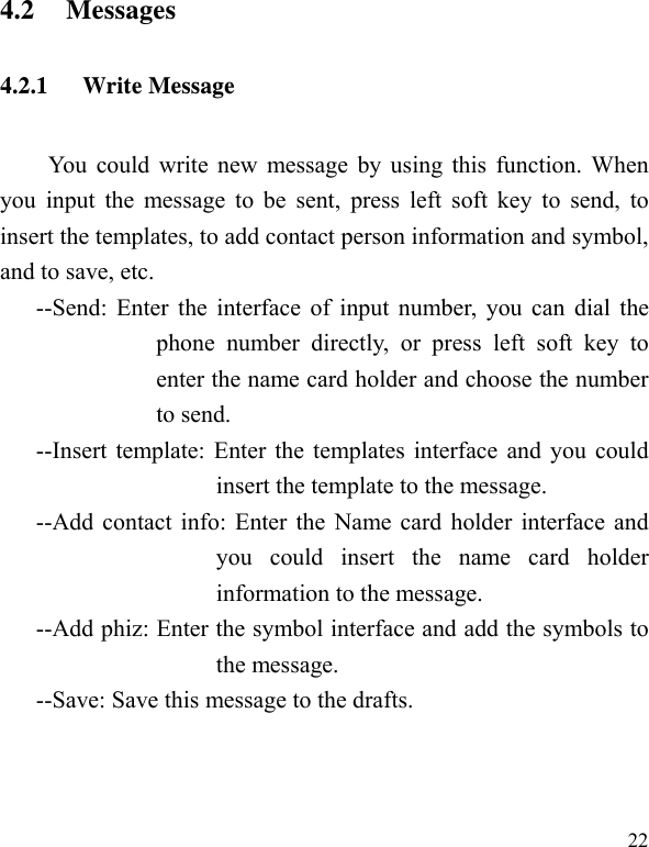   224.2 Messages 4.2.1 Write Message You could write new message by using this function. When you input the message to be sent, press left soft key to send, to insert the templates, to add contact person information and symbol, and to save, etc. --Send: Enter the interface of input number, you can dial the phone number directly, or press left soft key to enter the name card holder and choose the number to send. --Insert template: Enter the templates interface and you could insert the template to the message. --Add contact info: Enter the Name card holder interface and you could insert the name card holder information to the message. --Add phiz: Enter the symbol interface and add the symbols to the message. --Save: Save this message to the drafts. 