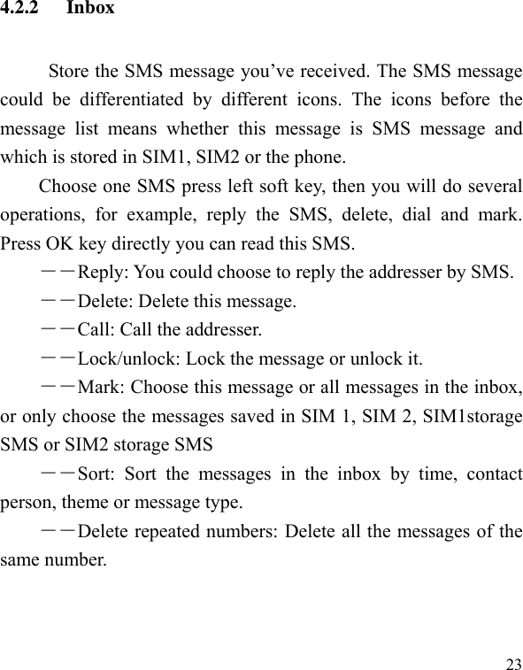   234.2.2 Inbox      Store the SMS message you’ve received. The SMS message could be differentiated by different icons. The icons before the message list means whether this message is SMS message and which is stored in SIM1, SIM2 or the phone. Choose one SMS press left soft key, then you will do several operations, for example, reply the SMS, delete, dial and mark. Press OK key directly you can read this SMS.   ――Reply: You could choose to reply the addresser by SMS. ――Delete: Delete this message. ――Call: Call the addresser. －－Lock/unlock: Lock the message or unlock it. ――Mark: Choose this message or all messages in the inbox, or only choose the messages saved in SIM 1, SIM 2, SIM1storage SMS or SIM2 storage SMS ――Sort: Sort the messages in the inbox by time, contact person, theme or message type.   ――Delete repeated numbers: Delete all the messages of the same number. 