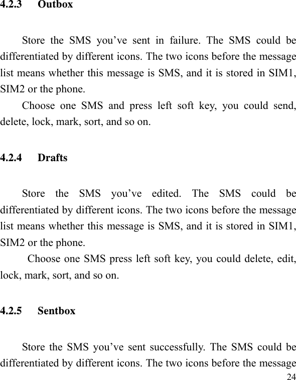   244.2.3 Outbox Store the SMS you’ve sent in failure. The SMS could be differentiated by different icons. The two icons before the message list means whether this message is SMS, and it is stored in SIM1, SIM2 or the phone. Choose one SMS and press left soft key, you could send, delete, lock, mark, sort, and so on. 4.2.4 Drafts Store the SMS you’ve edited. The SMS could be differentiated by different icons. The two icons before the message list means whether this message is SMS, and it is stored in SIM1, SIM2 or the phone. Choose one SMS press left soft key, you could delete, edit, lock, mark, sort, and so on. 4.2.5 Sentbox Store the SMS you’ve sent successfully. The SMS could be differentiated by different icons. The two icons before the message 