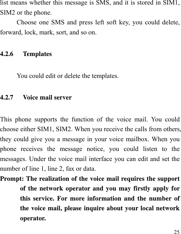   25list means whether this message is SMS, and it is stored in SIM1, SIM2 or the phone. Choose one SMS and press left soft key, you could delete, forward, lock, mark, sort, and so on. 4.2.6 Temp lates          You could edit or delete the templates. 4.2.7 Voice mail server This phone supports the function of the voice mail. You could choose either SIM1, SIM2. When you receive the calls from others, they could give you a message in your voice mailbox. When you phone receives the message notice, you could listen to the messages. Under the voice mail interface you can edit and set the number of line 1, line 2, fax or data.   Prompt: The realization of the voice mail requires the support of the network operator and you may firstly apply for this service. For more information and the number of the voice mail, please inquire about your local network operator. 