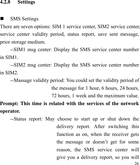   26 4.2.8 Settings  SMS Settings There are seven options: SIM 1 service center, SIM2 service center, service center validity period, status report, save sent message, prior storage medium. --SIM1 msg center: Display the SMS service center number in SIM1. --SIM2 msg center: Display the SMS service center number in SIM2. --Massage validity period: You could set the validity period of the message for 1 hour, 6 hours, 24 hours, 72 hours, 1 week and the maximum value. Prompt: This time is related with the services of the network operator.  --Status report: May choose to start up or shut down the delivery report. After switching this function as on, when the receiver gets the message or doesn’t get for some reason, the SMS service center will give you a delivery report, so you will 