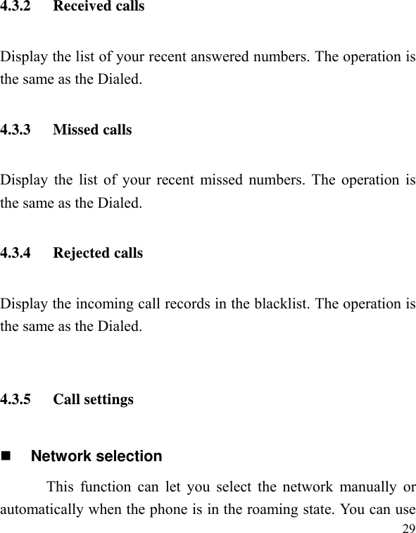   294.3.2 Received calls Display the list of your recent answered numbers. The operation is the same as the Dialed. 4.3.3 Missed calls Display the list of your recent missed numbers. The operation is the same as the Dialed. 4.3.4 Rejected calls Display the incoming call records in the blacklist. The operation is the same as the Dialed.  4.3.5 Call settings  Network selection This function can let you select the network manually or automatically when the phone is in the roaming state. You can use 