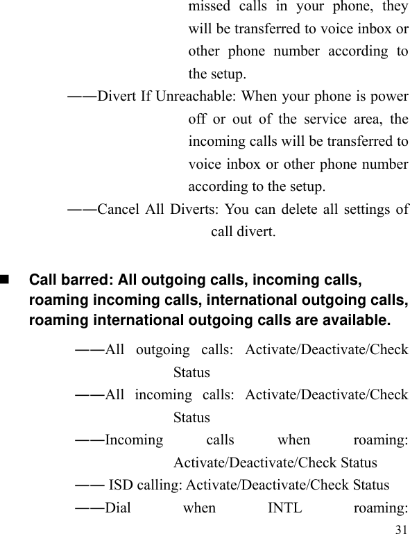   31missed calls in your phone, they will be transferred to voice inbox or other phone number according to the setup.   ――Divert If Unreachable: When your phone is power off or out of the service area, the incoming calls will be transferred to voice inbox or other phone number according to the setup.   ――Cancel All Diverts: You can delete all settings of call divert.  Call barred: All outgoing calls, incoming calls, roaming incoming calls, international outgoing calls, roaming international outgoing calls are available.  ――All outgoing calls: Activate/Deactivate/Check Status  ――All incoming calls: Activate/Deactivate/Check Status  ――Incoming calls when roaming: Activate/Deactivate/Check Status  ―― ISD calling: Activate/Deactivate/Check Status  ――Dial when INTL roaming: 