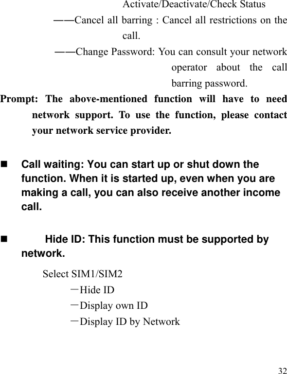   32Activate/Deactivate/Check Status ――Cancel all barring : Cancel all restrictions on the call. ――Change Password: You can consult your network operator about the call barring password. Prompt: The above-mentioned function will have to need network support. To use the function, please contact your network service provider.   Call waiting: You can start up or shut down the function. When it is started up, even when you are making a call, you can also receive another income call.       Hide ID: This function must be supported by network. Select SIM1/SIM2 －Hide ID －Display own ID －Display ID by Network 