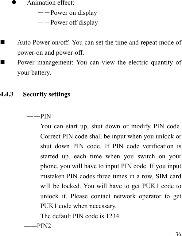   36 Animation effect: ――Power on display ――Power off display   Auto Power on/off: You can set the time and repeat mode of power-on and power-off.  Power management: You can view the electric quantity of your battery.   4.4.3 Security settings ――PIN   You can start up, shut down or modify PIN code. Correct PIN code shall be input when you unlock or shut down PIN code. If PIN code verification is started up, each time when you switch on your phone, you will have to input PIN code. If you input mistaken PIN codes three times in a row, SIM card will be locked. You will have to get PUK1 code to unlock it. Please contact network operator to get PUK1 code when necessary. The default PIN code is 1234.        ――PIN2  