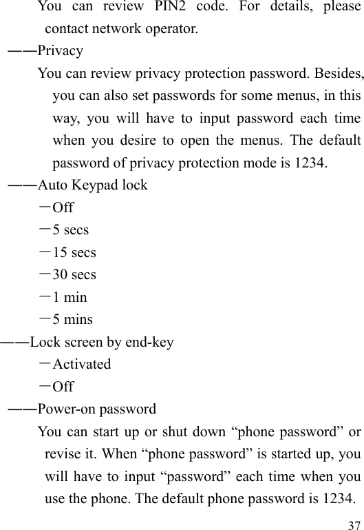   37           You  can  review  PIN2  code.  For  details,  please contact network operator.        ――Privacy             You can review privacy protection password. Besides, you can also set passwords for some menus, in this way, you will have to input password each time when you desire to open the menus. The default password of privacy protection mode is 1234. ――Auto Keypad lock －Off －5 secs －15 secs －30 secs －1 min －5 mins ――Lock screen by end-key －Activated －Off ――Power-on password You can start up or shut down “phone password” or revise it. When “phone password” is started up, you will have to input “password” each time when you use the phone. The default phone password is 1234. 