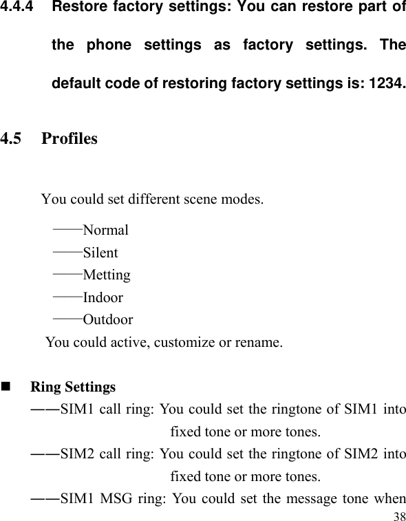   384.4.4  Restore factory settings: You can restore part of the phone settings as factory settings. The default code of restoring factory settings is: 1234. 4.5 Profiles  You could set different scene modes. ——Normal ——Silent ——Metting ——Indoor ——Outdoor You could active, customize or rename.   Ring Settings   ――SIM1 call ring: You could set the ringtone of SIM1 into fixed tone or more tones. ――SIM2 call ring: You could set the ringtone of SIM2 into fixed tone or more tones. ――SIM1 MSG ring: You could set the message tone when 