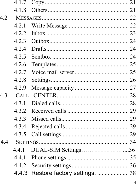   44.1.7 Copy........................................................ 21 4.1.8 Others...................................................... 21 4.2 MESSAGES.......................................................... 22 4.2.1 Write Message ........................................ 22 4.2.2 Inbox ....................................................... 23 4.2.3 Outbox..................................................... 24 4.2.4 Drafts....................................................... 24 4.2.5 Sentbox ................................................... 24 4.2.6 Templates................................................ 25 4.2.7 Voice mail server .................................... 25 4.2.8 Settings.................................................... 26 4.2.9 Message capacity .................................... 27 4.3 CALL  CENTER................................................ 28 4.3.1 Dialed calls.............................................. 28 4.3.2 Received calls ......................................... 29 4.3.3 Missed calls............................................. 29 4.3.4 Rejected calls .......................................... 29 4.3.5 Call settings............................................. 29 4.4 SETTINGS............................................................ 34        4.4.1  DUAL-SIM Settings…………………....36 4.4.1 Phone settings ......................................... 35 4.4.2 Security settings ...................................... 36 4.4.3 Restore factory settings. ..................... 38 