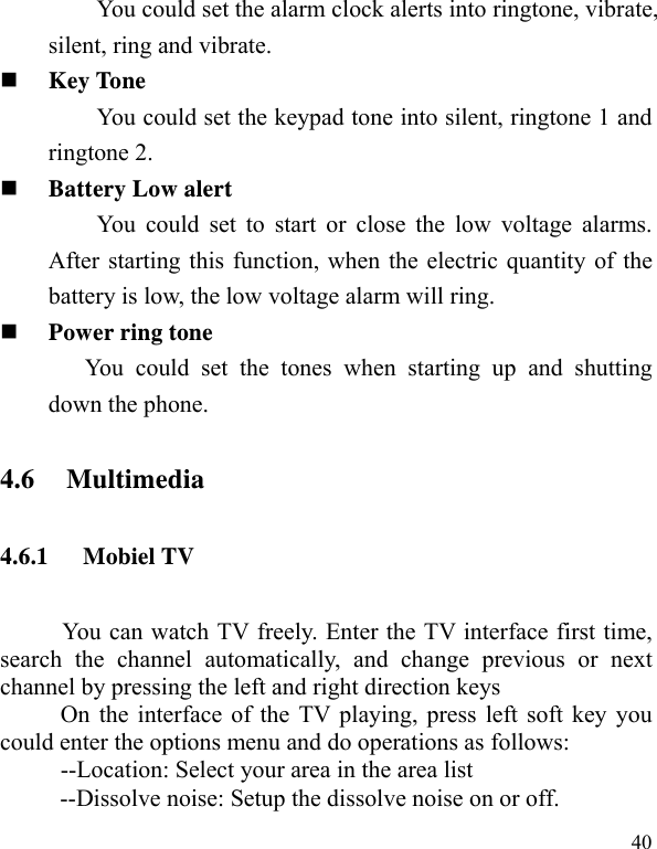   40You could set the alarm clock alerts into ringtone, vibrate, silent, ring and vibrate.  Key Tone You could set the keypad tone into silent, ringtone 1 and ringtone 2.  Battery Low alert You could set to start or close the low voltage alarms. After starting this function, when the electric quantity of the battery is low, the low voltage alarm will ring.  Power ring tone You could set the tones when starting up and shutting down the phone. 4.6 Multimedia 4.6.1 Mobiel TV You can watch TV freely. Enter the TV interface first time, search the channel automatically, and change previous or next channel by pressing the left and right direction keys           On the interface of the TV playing, press left soft key you could enter the options menu and do operations as follows:           --Location: Select your area in the area list --Dissolve noise: Setup the dissolve noise on or off. 