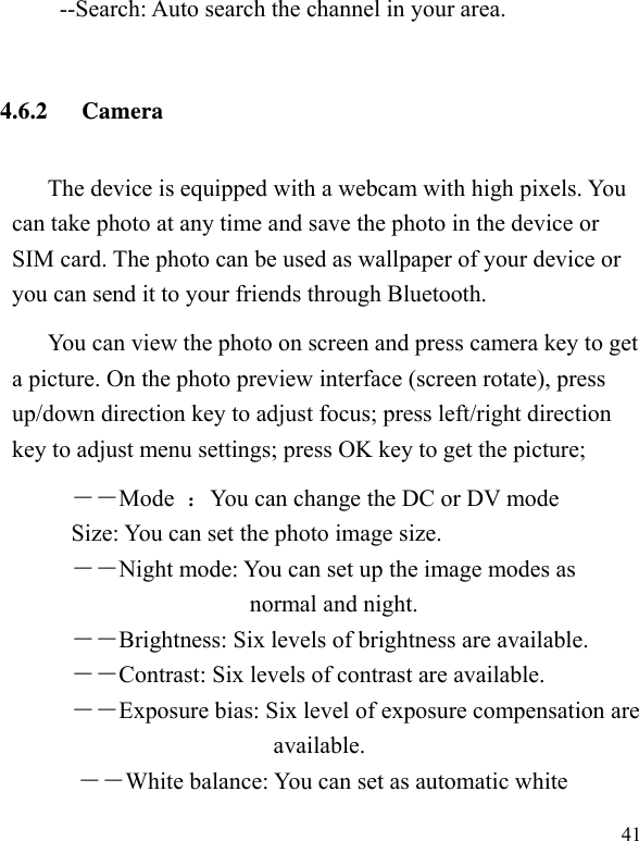   41     --Search: Auto search the channel in your area.       4.6.2 Camera The device is equipped with a webcam with high pixels. You can take photo at any time and save the photo in the device or SIM card. The photo can be used as wallpaper of your device or you can send it to your friends through Bluetooth. You can view the photo on screen and press camera key to get a picture. On the photo preview interface (screen rotate), press up/down direction key to adjust focus; press left/right direction key to adjust menu settings; press OK key to get the picture; ――Mode  ：You can change the DC or DV mode Size: You can set the photo image size.  ――Night mode: You can set up the image modes as normal and night. ――Brightness: Six levels of brightness are available. ――Contrast: Six levels of contrast are available.  ――Exposure bias: Six level of exposure compensation are available. ――White balance: You can set as automatic white 