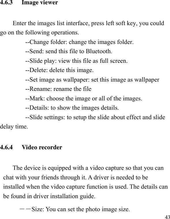   434.6.3 Image viewer Enter the images list interface, press left soft key, you could go on the following operations.         --Change folder: change the images folder.         --Send: send this file to Bluetooth.         --Slide play: view this file as full screen.     --Delete: delete this image.         --Set image as wallpaper: set this image as wallpaper     --Rename: rename the file         --Mark: choose the image or all of the images.         --Details: to show the images details.         --Slide settings: to setup the slide about effect and slide delay time. 4.6.4 Video recorder The device is equipped with a video capture so that you can chat with your friends through it. A driver is needed to be installed when the video capture function is used. The details can be found in driver installation guide. ――Size: You can set the photo image size.  