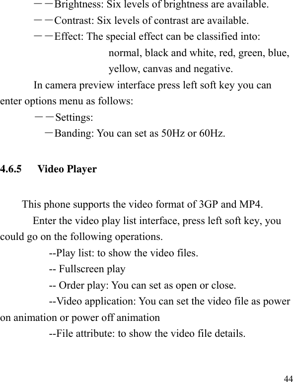   44――Brightness: Six levels of brightness are available. ――Contrast: Six levels of contrast are available.  ――Effect: The special effect can be classified into: normal, black and white, red, green, blue, yellow, canvas and negative.   In camera preview interface press left soft key you can enter options menu as follows: ――Settings: ―Banding: You can set as 50Hz or 60Hz. 4.6.5 Video Player This phone supports the video format of 3GP and MP4.     Enter the video play list interface, press left soft key, you could go on the following operations.           --Play list: to show the video files.      -- Fullscreen play           -- Order play: You can set as open or close. --Video application: You can set the video file as power on animation or power off animation           --File attribute: to show the video file details. 