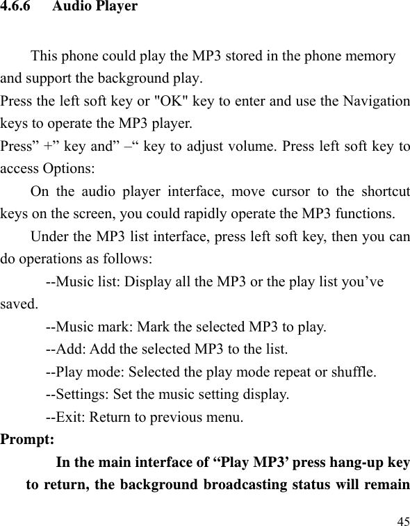   454.6.6 Audio Player This phone could play the MP3 stored in the phone memory and support the background play. Press the left soft key or &quot;OK&quot; key to enter and use the Navigation keys to operate the MP3 player. Press” +” key and” –“ key to adjust volume. Press left soft key to access Options: On the audio player interface, move cursor to the shortcut keys on the screen, you could rapidly operate the MP3 functions. Under the MP3 list interface, press left soft key, then you can do operations as follows: --Music list: Display all the MP3 or the play list you’ve saved. --Music mark: Mark the selected MP3 to play. --Add: Add the selected MP3 to the list. --Play mode: Selected the play mode repeat or shuffle. --Settings: Set the music setting display. --Exit: Return to previous menu. Prompt:   In the main interface of “Play MP3’ press hang-up key to return, the background broadcasting status will remain 