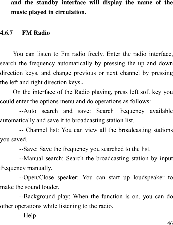   46and the standby interface will display the name of the music played in circulation. 4.6.7 FM Radio You can listen to Fm radio freely. Enter the radio interface, search the frequency automatically by pressing the up and down direction keys, and change previous or next channel by pressing the left and right direction keys On the interface of the Radio playing, press left soft key you could enter the options menu and do operations as follows:         --Auto search and save: Search frequency available automatically and save it to broadcasting station list.             -- Channel list: You can view all the broadcasting stations you saved.             --Save: Save the frequency you searched to the list.       --Manual search: Search the broadcasting station by input frequency manually.       --Open/Close speaker: You can start up loudspeaker to make the sound louder.       --Background play: When the function is on, you can do other operations while listening to the radio.       --Help 