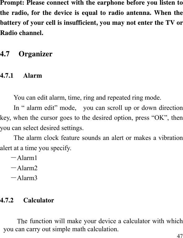   47Prompt: Please connect with the earphone before you listen to the radio, for the device is equal to radio antenna. When the battery of your cell is insufficient, you may not enter the TV or Radio channel. 4.7 Organizer 4.7.1 Alarm You can edit alarm, time, ring and repeated ring mode. In “ alarm edit” mode,    you can scroll up or down direction key, when the cursor goes to the desired option, press “OK”, then you can select desired settings. The alarm clock feature sounds an alert or makes a vibration alert at a time you specify.   －Alarm1 －Alarm2  －Alarm3 4.7.2 Calculator The function will make your device a calculator with which you can carry out simple math calculation. 