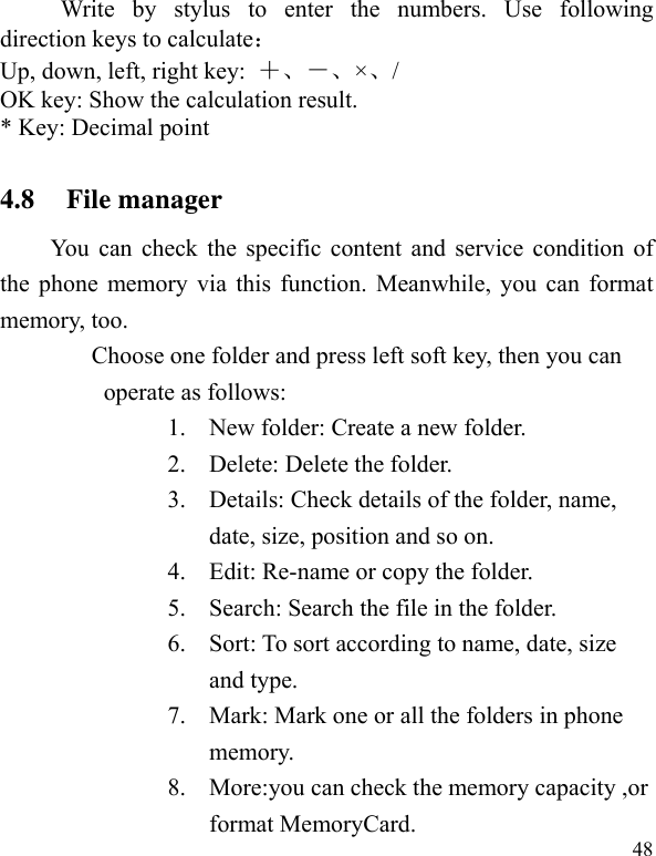   48Write by stylus to enter the numbers. Use following direction keys to calculate： Up, down, left, right key:  ＋－×/ OK key: Show the calculation result. * Key: Decimal point 4.8 File manager You can check the specific content and service condition of the phone memory via this function. Meanwhile, you can format memory, too.   Choose one folder and press left soft key, then you can operate as follows: 1. New folder: Create a new folder. 2. Delete: Delete the folder. 3. Details: Check details of the folder, name, date, size, position and so on. 4. Edit: Re-name or copy the folder. 5. Search: Search the file in the folder. 6. Sort: To sort according to name, date, size and type. 7. Mark: Mark one or all the folders in phone memory. 8. More:you can check the memory capacity ,or format MemoryCard. 