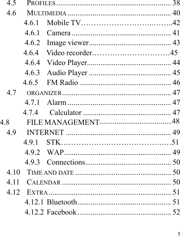   54.5 PROFILES ............................................................ 38 4.6 MULTIMEDIA ...................................................... 40        4.6.1  Mobile TV………………………..……..42 4.6.1 Camera .................................................... 41 4.6.2 Image viewer........................................... 43        4.6.4  Video recorder………….………………45 4.6.4 Video Player............................................ 44 4.6.3 Audio Player ........................................... 45 4.6.5 FM Radio ................................................ 46 4.7 ORGANIZER......................................................... 47 4.7.1 Alarm ...................................................... 47 4.7.4   Calculator .............................................. 47 4.8 FILE MANAGEMENT  4.9 INTERNET ....................................................... 49        4.9.1  STK……………….………………….…51 4.9.2 WAP........................................................ 49 4.9.3 Connections............................................. 50 4.10 TIME AND DATE .................................................. 50 4.11 CALENDAR ......................................................... 50 4.12 EXTRA ................................................................ 51 4.12.1 Bluetooth................................................. 51 4.12.2 Facebook ................................................. 52 ......................................48