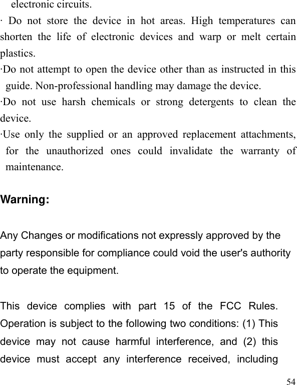   54electronic circuits. · Do not store the device in hot areas. High temperatures can shorten the life of electronic devices and warp or melt certain plastics. ·Do not attempt to open the device other than as instructed in this guide. Non-professional handling may damage the device. ·Do not use harsh chemicals or strong detergents to clean the device. ·Use only the supplied or an approved replacement attachments, for the unauthorized ones could invalidate the warranty of maintenance.  Warning:  Any Changes or modifications not expressly approved by the party responsible for compliance could void the user&apos;s authority to operate the equipment.      This device complies with part 15 of the FCC Rules. Operation is subject to the following two conditions: (1) This device may not cause harmful interference, and (2) this device must accept any interference received, including 