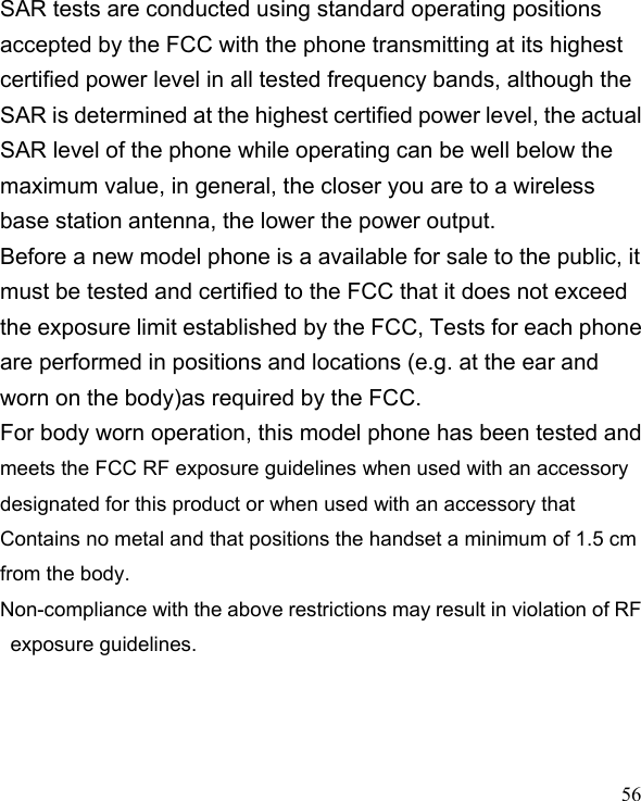   56 SAR tests are conducted using standard operating positions accepted by the FCC with the phone transmitting at its highest certified power level in all tested frequency bands, although the SAR is determined at the highest certified power level, the actual SAR level of the phone while operating can be well below the maximum value, in general, the closer you are to a wireless base station antenna, the lower the power output. Before a new model phone is a available for sale to the public, it must be tested and certified to the FCC that it does not exceed the exposure limit established by the FCC, Tests for each phone are performed in positions and locations (e.g. at the ear and worn on the body)as required by the FCC. For body worn operation, this model phone has been tested and meets the FCC RF exposure guidelines when used with an accessory designated for this product or when used with an accessory that Contains no metal and that positions the handset a minimum of 1.5 cm from the body. Non-compliance with the above restrictions may result in violation of RF exposure guidelines.  