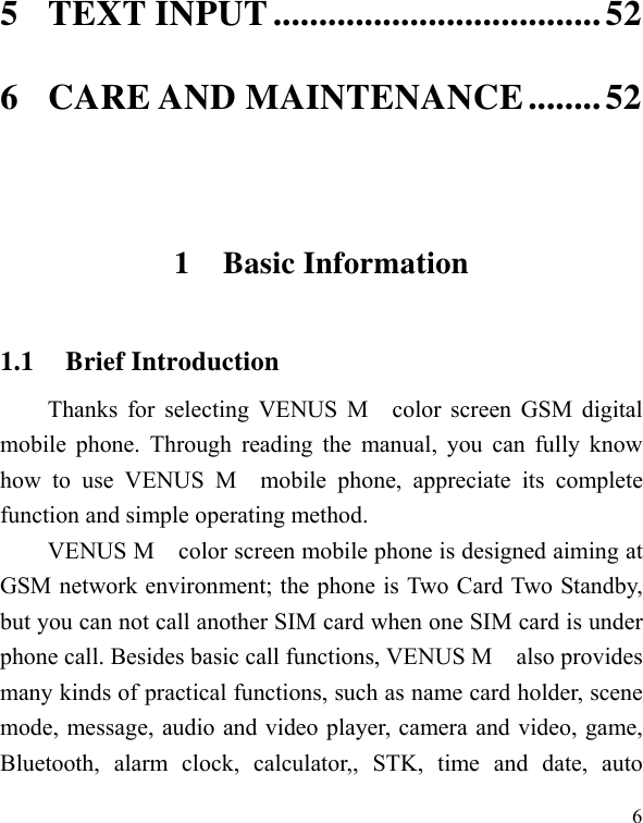   65 TEXT INPUT .................................... 52 6 CARE AND MAINTENANCE ........ 52  1 Basic Information 1.1 Brief Introduction Thanks for selecting VENUS M  color screen GSM digital mobile phone. Through reading the manual, you can fully know how to use VENUS M  mobile phone, appreciate its complete function and simple operating method.   VENUS M    color screen mobile phone is designed aiming at GSM network environment; the phone is Two Card Two Standby, but you can not call another SIM card when one SIM card is under phone call. Besides basic call functions, VENUS M    also provides many kinds of practical functions, such as name card holder, scene mode, message, audio and video player, camera and video, game, Bluetooth, alarm clock, calculator,, STK, time and date, auto 