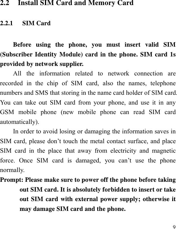   92.2 Install SIM Card and Memory Card 2.2.1 SIM Card Before using the phone, you must insert valid SIM (Subscriber Identity Module) card in the phone. SIM card 1s provided by network supplier.   All the information related to network connection are recorded in the chip of SIM card, also the names, telephone numbers and SMS that storing in the name card holder of SIM card. You can take out SIM card from your phone, and use it in any GSM mobile phone (new mobile phone can read SIM card automatically).  In order to avoid losing or damaging the information saves in SIM card, please don’t touch the metal contact surface, and place SIM card in the place that away from electricity and magnetic force. Once SIM card is damaged, you can’t use the phone normally.   Prompt: Please make sure to power off the phone before taking out SIM card. It is absolutely forbidden to insert or take out SIM card with external power supply; otherwise it may damage SIM card and the phone.   