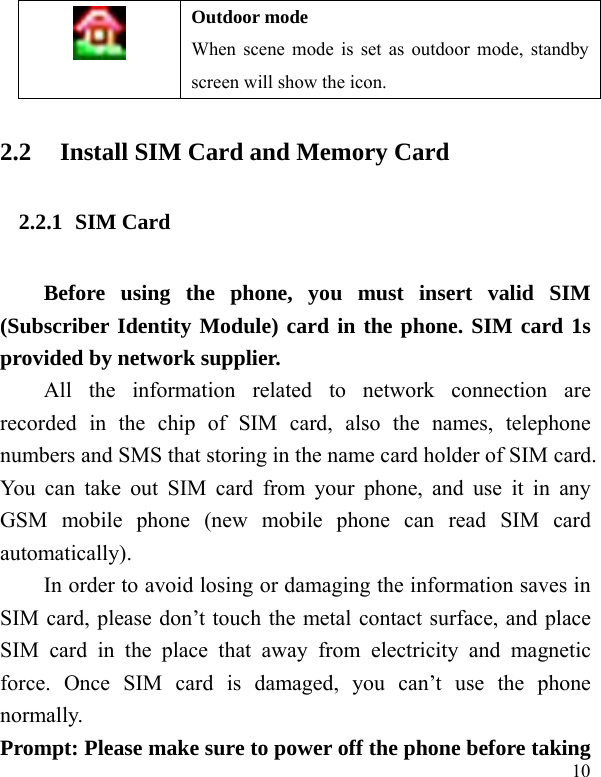   10 Outdoor mode When scene mode is set as outdoor mode, standby screen will show the icon. 2.2 Install SIM Card and Memory Card 2.2.1 SIM Card Before using the phone, you must insert valid SIM (Subscriber Identity Module) card in the phone. SIM card 1s provided by network supplier.   All the information related to network connection are recorded in the chip of SIM card, also the names, telephone numbers and SMS that storing in the name card holder of SIM card. You can take out SIM card from your phone, and use it in any GSM mobile phone (new mobile phone can read SIM card automatically).  In order to avoid losing or damaging the information saves in SIM card, please don’t touch the metal contact surface, and place SIM card in the place that away from electricity and magnetic force. Once SIM card is damaged, you can’t use the phone normally.   Prompt: Please make sure to power off the phone before taking 
