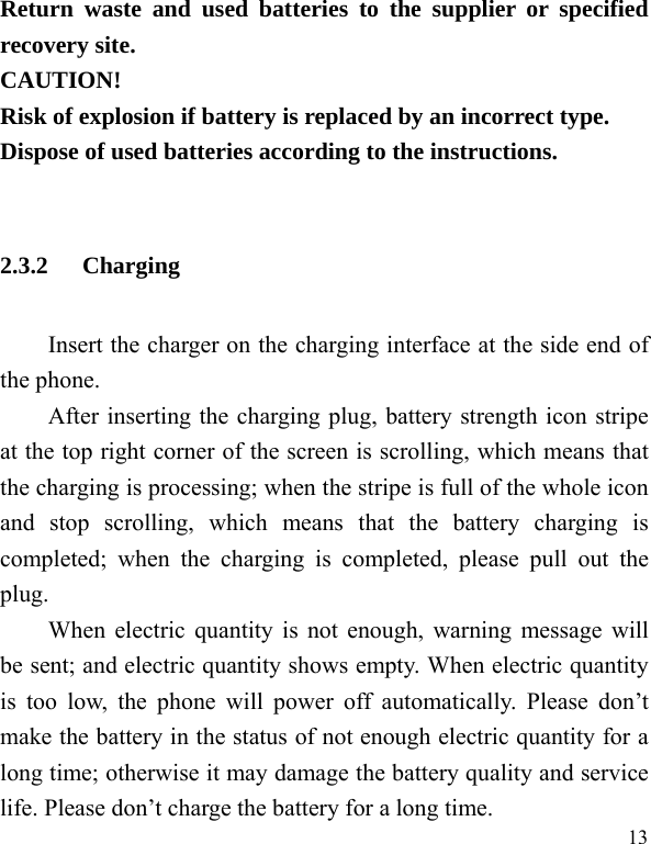   13Return waste and used batteries to the supplier or specified recovery site. CAUTION! Risk of explosion if battery is replaced by an incorrect type. Dispose of used batteries according to the instructions.  2.3.2 Charging Insert the charger on the charging interface at the side end of the phone.   After inserting the charging plug, battery strength icon stripe at the top right corner of the screen is scrolling, which means that the charging is processing; when the stripe is full of the whole icon and stop scrolling, which means that the battery charging is completed; when the charging is completed, please pull out the plug.    When electric quantity is not enough, warning message will be sent; and electric quantity shows empty. When electric quantity is too low, the phone will power off automatically. Please don’t make the battery in the status of not enough electric quantity for a long time; otherwise it may damage the battery quality and service life. Please don’t charge the battery for a long time.   