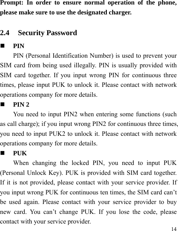   14Prompt: In order to ensure normal operation of the phone, please make sure to use the designated charger.  2.4 Security Password  PIN  PIN (Personal Identification Number) is used to prevent your SIM card from being used illegally. PIN is usually provided with SIM card together. If you input wrong PIN for continuous three times, please input PUK to unlock it. Please contact with network operations company for more details.    PIN 2 You need to input PIN2 when entering some functions (such as call charge); if you input wrong PIN2 for continuous three times, you need to input PUK2 to unlock it. Please contact with network operations company for more details.  PUK When changing the locked PIN, you need to input PUK (Personal Unlock Key). PUK is provided with SIM card together. If it is not provided, please contact with your service provider. If you input wrong PUK for continuous ten times, the SIM card can’t be used again. Please contact with your service provider to buy new card. You can’t change PUK. If you lose the code, please contact with your service provider.   