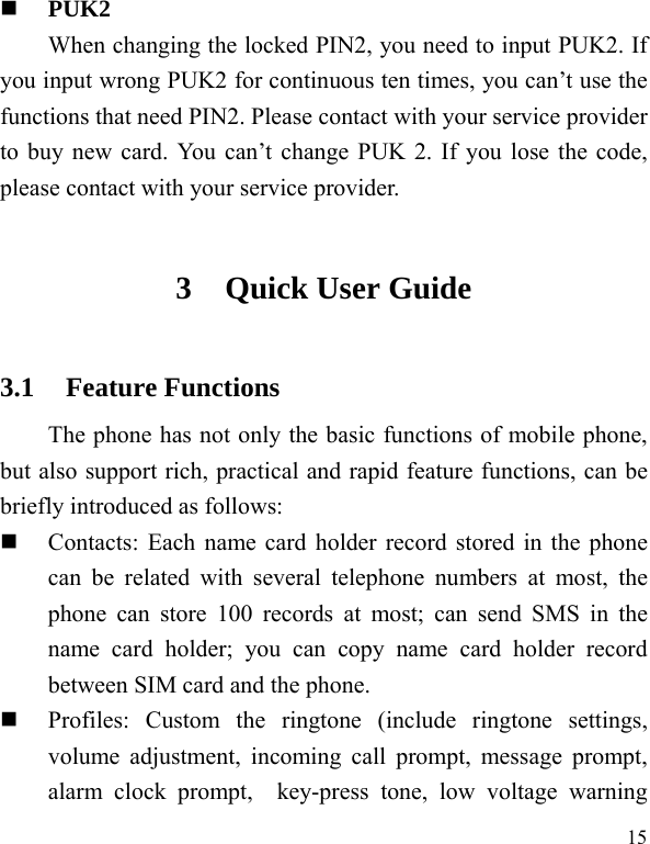   15 PUK2     When changing the locked PIN2, you need to input PUK2. If you input wrong PUK2 for continuous ten times, you can’t use the functions that need PIN2. Please contact with your service provider to buy new card. You can’t change PUK 2. If you lose the code, please contact with your service provider. 3 Quick User Guide   3.1 Feature Functions The phone has not only the basic functions of mobile phone, but also support rich, practical and rapid feature functions, can be briefly introduced as follows:  Contacts: Each name card holder record stored in the phone can be related with several telephone numbers at most, the phone can store 100 records at most; can send SMS in the name card holder; you can copy name card holder record between SIM card and the phone.  Profiles: Custom the ringtone (include ringtone settings, volume adjustment, incoming call prompt, message prompt, alarm clock prompt,  key-press tone, low voltage warning 