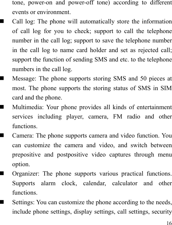   16tone, power-on and power-off tone) according to different events or environment.    Call log: The phone will automatically store the information of call log for you to check; support to call the telephone number in the call log; support to save the telephone number in the call log to name card holder and set as rejected call; support the function of sending SMS and etc. to the telephone numbers in the call log.    Message: The phone supports storing SMS and 50 pieces at most. The phone supports the storing status of SMS in SIM card and the phone.  Multimedia: Your phone provides all kinds of entertainment services including player, camera, FM radio and other functions.   Camera: The phone supports camera and video function. You can customize the camera and video, and switch between prepositive and postpositive video captures through menu option.  Organizer: The phone supports various practical functions. Supports alarm clock, calendar, calculator and other functions.   Settings: You can customize the phone according to the needs, include phone settings, display settings, call settings, security 