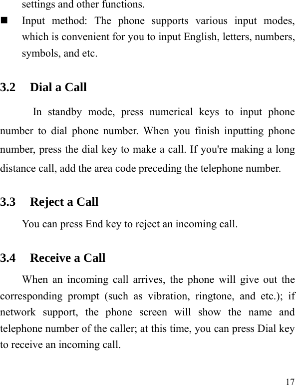   17settings and other functions.    Input method: The phone supports various input modes, which is convenient for you to input English, letters, numbers, symbols, and etc.   3.2 Dial a Call In standby mode, press numerical keys to input phone number to dial phone number. When you finish inputting phone number, press the dial key to make a call. If you&apos;re making a long distance call, add the area code preceding the telephone number. 3.3 Reject a Call You can press End key to reject an incoming call.   3.4 Receive a Call When an incoming call arrives, the phone will give out the corresponding prompt (such as vibration, ringtone, and etc.); if network support, the phone screen will show the name and telephone number of the caller; at this time, you can press Dial key to receive an incoming call.   