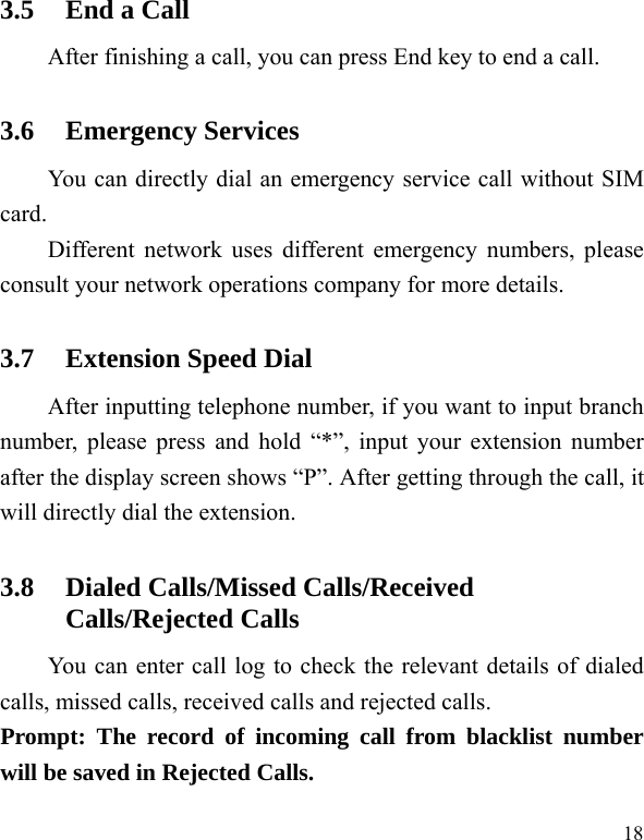   183.5 End a Call After finishing a call, you can press End key to end a call.     3.6 Emergency Services You can directly dial an emergency service call without SIM card.  Different network uses different emergency numbers, please consult your network operations company for more details.     3.7 Extension Speed Dial   After inputting telephone number, if you want to input branch number, please press and hold “*”, input your extension number after the display screen shows “P”. After getting through the call, it will directly dial the extension.   3.8 Dialed Calls/Missed Calls/Received Calls/Rejected Calls You can enter call log to check the relevant details of dialed calls, missed calls, received calls and rejected calls.   Prompt: The record of incoming call from blacklist number will be saved in Rejected Calls.   