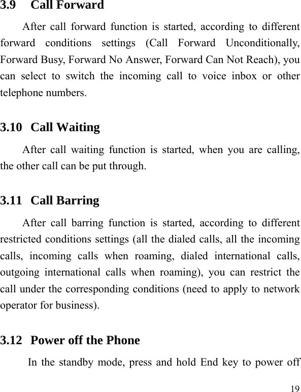   193.9 Call Forward After call forward function is started, according to different forward conditions settings (Call Forward Unconditionally, Forward Busy, Forward No Answer, Forward Can Not Reach), you can select to switch the incoming call to voice inbox or other telephone numbers.   3.10 Call Waiting After call waiting function is started, when you are calling, the other call can be put through.   3.11 Call Barring After call barring function is started, according to different restricted conditions settings (all the dialed calls, all the incoming calls, incoming calls when roaming, dialed international calls, outgoing international calls when roaming), you can restrict the call under the corresponding conditions (need to apply to network operator for business).   3.12 Power off the Phone In the standby mode, press and hold End key to power off 
