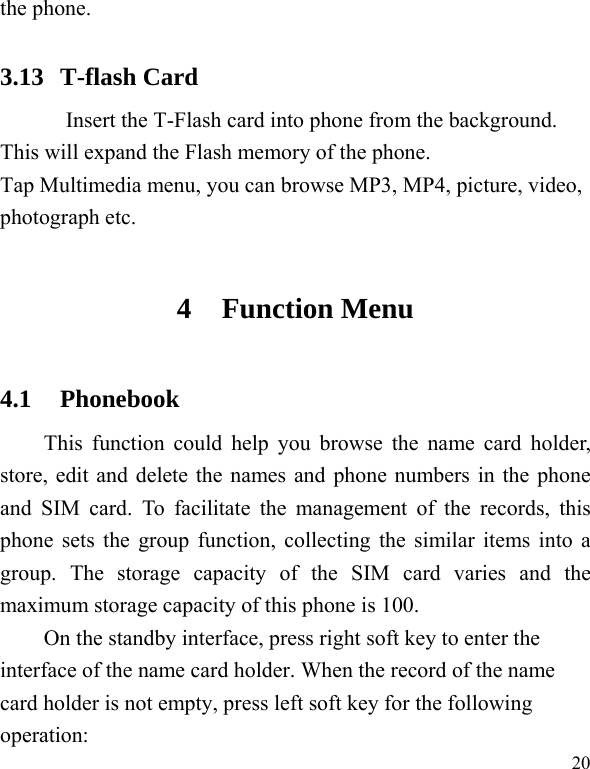   20the phone.   3.13 T-flash Card Insert the T-Flash card into phone from the background. This will expand the Flash memory of the phone. Tap Multimedia menu, you can browse MP3, MP4, picture, video, photograph etc. 4 Function Menu 4.1 Phonebook This function could help you browse the name card holder, store, edit and delete the names and phone numbers in the phone and SIM card. To facilitate the management of the records, this phone sets the group function, collecting the similar items into a group. The storage capacity of the SIM card varies and the maximum storage capacity of this phone is 100. On the standby interface, press right soft key to enter the interface of the name card holder. When the record of the name card holder is not empty, press left soft key for the following operation:   