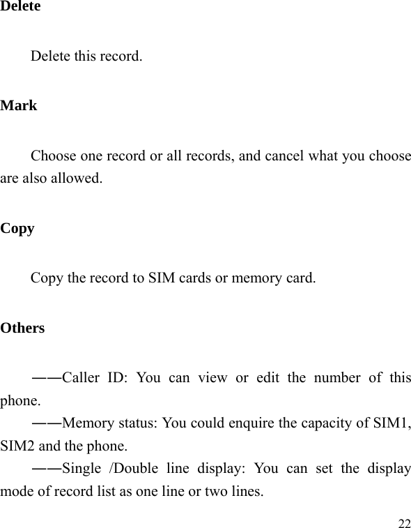   22Delete Delete this record. Mark        Choose one record or all records, and cancel what you choose are also allowed. Copy Copy the record to SIM cards or memory card. Others ――Caller ID: You can view or edit the number of this phone. ――Memory status: You could enquire the capacity of SIM1, SIM2 and the phone. ――Single /Double line display: You can set the display mode of record list as one line or two lines. 