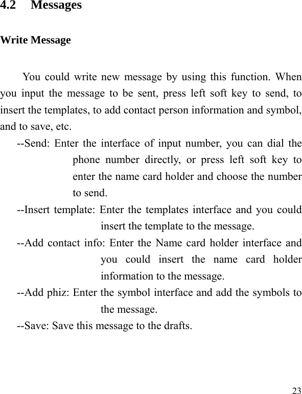   234.2 Messages Write Message You could write new message by using this function. When you input the message to be sent, press left soft key to send, to insert the templates, to add contact person information and symbol, and to save, etc. --Send: Enter the interface of input number, you can dial the phone number directly, or press left soft key to enter the name card holder and choose the number to send. --Insert template: Enter the templates interface and you could insert the template to the message. --Add contact info: Enter the Name card holder interface and you could insert the name card holder information to the message. --Add phiz: Enter the symbol interface and add the symbols to the message. --Save: Save this message to the drafts. 
