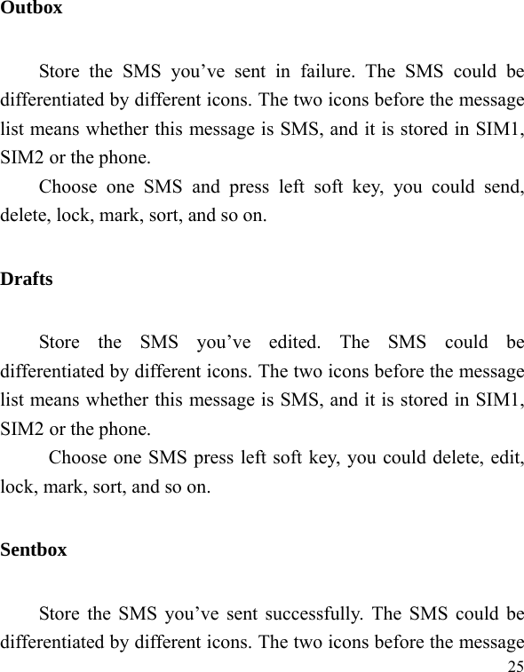   25Outbox Store the SMS you’ve sent in failure. The SMS could be differentiated by different icons. The two icons before the message list means whether this message is SMS, and it is stored in SIM1, SIM2 or the phone. Choose one SMS and press left soft key, you could send, delete, lock, mark, sort, and so on. Drafts Store the SMS you’ve edited. The SMS could be differentiated by different icons. The two icons before the message list means whether this message is SMS, and it is stored in SIM1, SIM2 or the phone. Choose one SMS press left soft key, you could delete, edit, lock, mark, sort, and so on. Sentbox Store the SMS you’ve sent successfully. The SMS could be differentiated by different icons. The two icons before the message 
