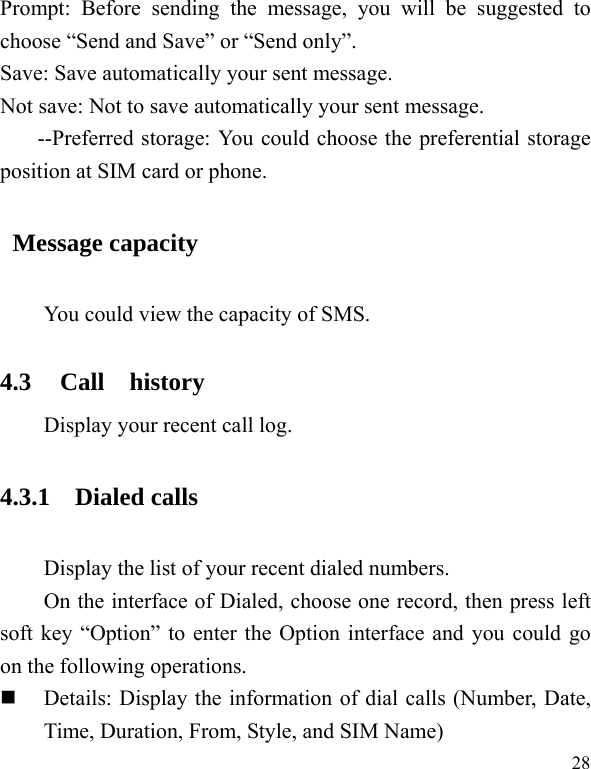   28Prompt: Before sending the message, you will be suggested to choose “Send and Save” or “Send only”. Save: Save automatically your sent message. Not save: Not to save automatically your sent message. --Preferred storage: You could choose the preferential storage position at SIM card or phone.  Message capacity You could view the capacity of SMS. 4.3 Call  history Display your recent call log.   4.3.1 Dialed calls Display the list of your recent dialed numbers. On the interface of Dialed, choose one record, then press left soft key “Option” to enter the Option interface and you could go on the following operations.  Details: Display the information of dial calls (Number, Date, Time, Duration, From, Style, and SIM Name) 