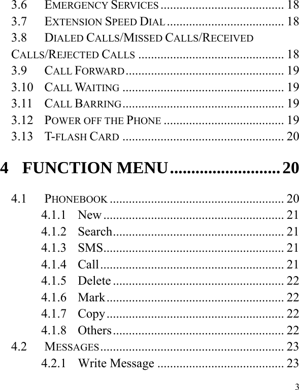   33.6....................................... 18EMERGENCY SERVICES3.7..................................... 18EXTENSION SPEED DIAL3.8.............................................. 18DIALED CALLS/MISSED CALLS/RECEIVED CALLS/REJECTED CALLS3.9.................................................. 19CALL FORWARD3.10................................................... 19CALL WAITING3.11................................................... 19CALL BARRING3.12...................................... 19POWER OFF THE PHONE3.13................................................... 20T-FLASH CARD4..........................20FUNCTION MENU4.1....................................................... 20PHONEBOOK4.1.1......................................................... 21New4.1.2...................................................... 21Search4.1.3......................................................... 21SMS4.1.4.......................................................... 21Call4.1.5...................................................... 22Delete4.1.6........................................................ 22Mark4.1.7........................................................ 22Copy4.1.8...................................................... 22Others4.2.......................................................... 23MESSAGES4.2.1........................................ 23Write Message
