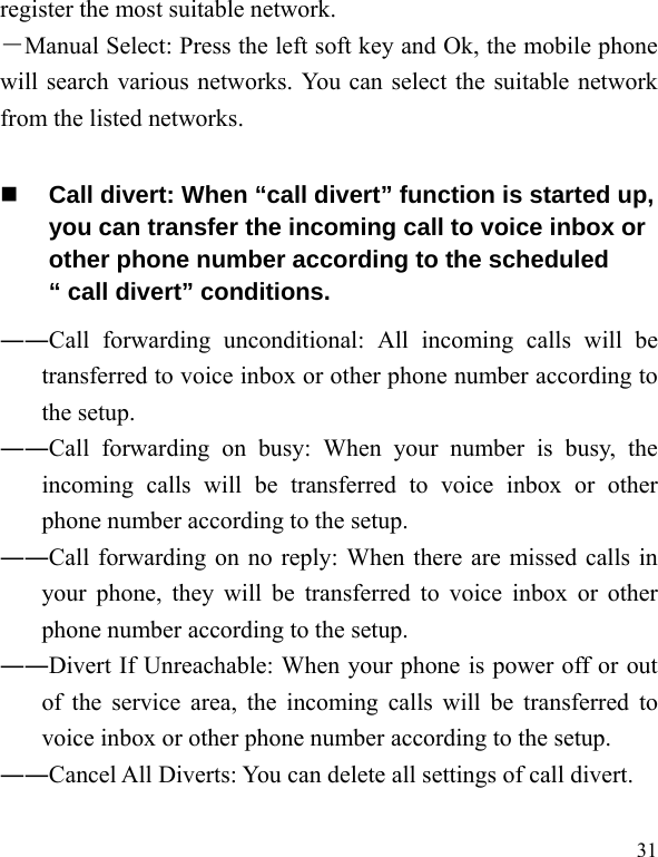   31register the most suitable network. －Manual Select: Press the left soft key and Ok, the mobile phone will search various networks. You can select the suitable network from the listed networks.    Call divert: When “call divert” function is started up, you can transfer the incoming call to voice inbox or other phone number according to the scheduled “ call divert” conditions. ――Call forwarding unconditional: All incoming calls will be transferred to voice inbox or other phone number according to the setup.   ――Call forwarding on busy: When your number is busy, the incoming calls will be transferred to voice inbox or other phone number according to the setup.   ――Call forwarding on no reply: When there are missed calls in your phone, they will be transferred to voice inbox or other phone number according to the setup.   ――Divert If Unreachable: When your phone is power off or out of the service area, the incoming calls will be transferred to voice inbox or other phone number according to the setup.   ――Cancel All Diverts: You can delete all settings of call divert. 
