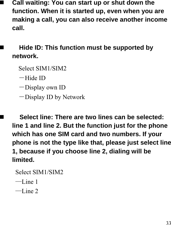   33 Call waiting: You can start up or shut down the function. When it is started up, even when you are making a call, you can also receive another income call.       Hide ID: This function must be supported by network. Select SIM1/SIM2 －Hide ID －Display own ID －Display ID by Network    Select line: There are two lines can be selected: line 1 and line 2. But the function just for the phone which has one SIM card and two numbers. If your phone is not the type like that, please just select line 1, because if you choose line 2, dialing will be limited.       Select SIM1/SIM2 —Line 1 —Line 2 