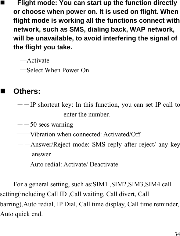   34    Flight mode: You can start up the function directly or choose when power on. It is used on flight. When flight mode is working all the functions connect with network, such as SMS, dialing back, WAP network, will be unavailable, to avoid interfering the signal of the flight you take.   —Activate —Select When Power On  Others: ――IP shortcut key: In this function, you can set IP call to enter the number. ――50 secs warning ——Vibration when connected: Activated/Off ――Answer/Reject mode: SMS reply after reject/ any key answer ――Auto redial: Activate/ Deactivate  For a general setting, such as:SIM1 ,SIM2,SIM3,SIM4 call setting(including Call ID ,Call waiting, Call divert, Call barring),Auto redial, IP Dial, Call time display, Call time reminder, Auto quick end.  